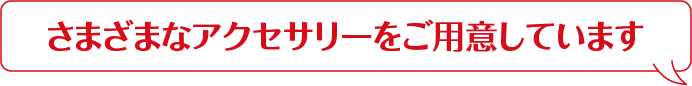 さまざまなアクセサリーをご用意しています